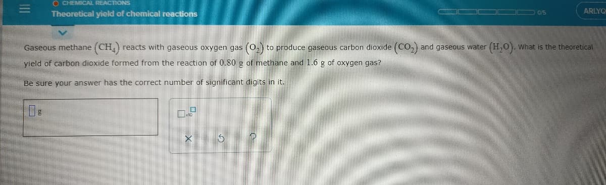 O CHEMICAL REACTIONS
ARLYQ
Theoretical yield of chemical reactions
0/5
Gaseous methane (CH,) reacts with gaseous oxygen gas (0,) to produce gaseous carbon dioxide (CO,) and gaseous water (H,0). What is the theoretical
yield of carbon dioxide formed from the reaction of 0.80 g of methane and 1.6 g of oxygen gas?
Be sure your answer has the correct number of significant digits in it.
III
