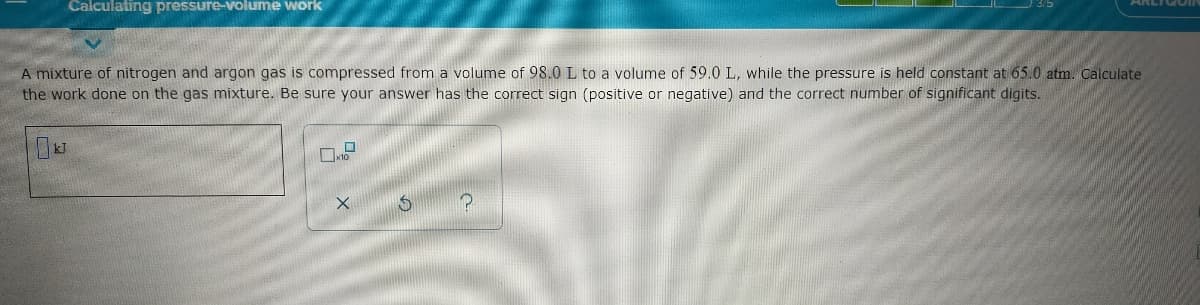 Calculating pressure-volume work
A mixture of nitrogen and argon gas is compressed from a volume of 98.0 L to a volume of 59.0 L, while the pressure is held constant at 65.0 atm. Calculate
the work done on the gas mixture. Be sure your answer has the correct sign (positive or negative) and the correct number of significant digits.
