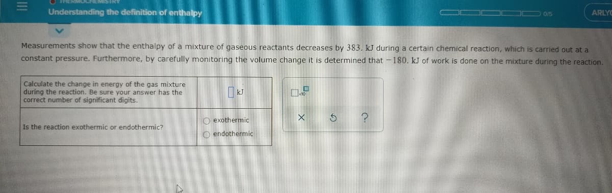 Understanding the definition of enthalpy
ARLYC
0/5
Measurements show that the enthalpy of a mixture of gaseous reactants decreases by 383. kU during a certain chemical reaction, which is carried out at a
constant pressure. Furthermore, by carefully monitoring the volume change it is determined that -180. kJ of work is done on the mixture during the reaction.
Calculate the change in energy of the gas mixture
during the reaction. Be sure your answer has the
correct number of significant digits.
O exothermic
Is the reaction exothermic or endothermic?
O endothermic
II
