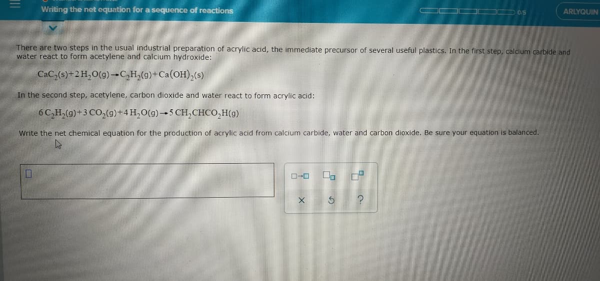 Writing the net equation for a sequence of reactions
J D 0/5
ARLYQUIN
There are two steps in the usual industrial preparation of acrylic acid, the immediate precursor of several useful plastics. In the first step, calcium carbide and
water react to form acetylene and calcium hydroxide:
CaC,(s)-2H,O(g)-C,H,(g)+Ca(OH),(s)
In the second step, acetylene, carbon dioxide and water react to form acrylic acid:
6C,H,(g)+3 CO,(g)+4H,0(g)→5 CH,CHCO,H(g)
Write the net chemical equation for the production of acrylic acid from calcium carbide, water and carbon dioxide. Be sure your equation is balanced.
ロ→ロ
