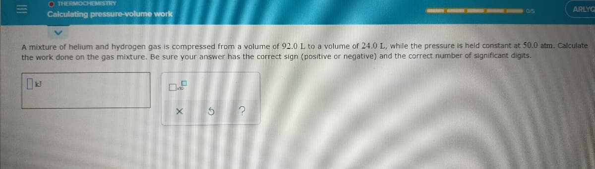 O THERMOCHEMISTRY
0/5
ARLYO
Calculating pressure-volume work
A mixture of helium and hydrogen gas is compressed from a volume of 92.0 L to a volume of 24.0 L, while the pressure is held constant at 50.0 atm. Calculate
the work done on the gas mixture. Be sure your answer has the correct sign (positive or negative) and the correct number of significant digits.
