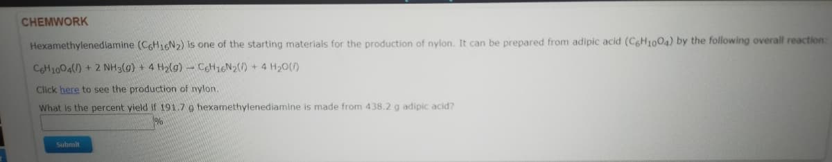 CHEMWORK
Hexamethylenediamine (C6H16N2) is one of the starting materials for the production of nylon. It can be prepared from adipic acid (CgH1004) by the following overall reaction:
CGH1004() + 2 NH3(g) + 4 H2(g) CCH16N2(/) + 4 H20()
Click here to see the production of nylon.
What is the percent yield if 191.7 g hexamethylenediamine is made from 438.2 g adipic acid?
Submit
