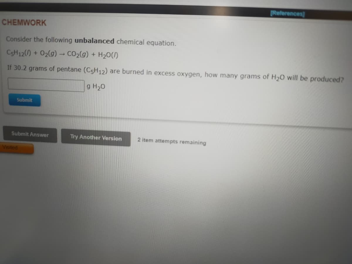 References)
CHEMWORK
Consider the following unbalanced chemical equation.
CSH12()
02(g) CO2(g) + H20(/)
If 30.2 grams of pentane (C5H12) are burned in excess oxygen, how many grams of H2O will be produced?
g H20
Submit
Submit Answer
Try Another Version
2 item attempts remaining
Visited
