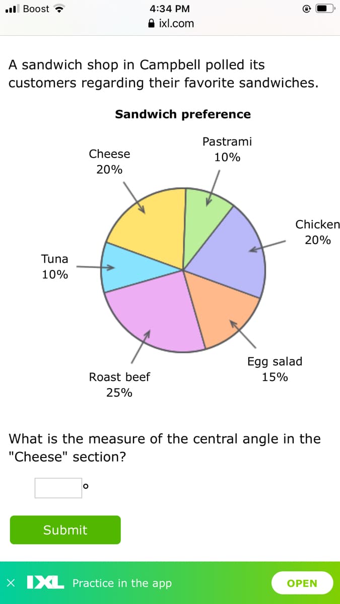 ll Boost ?
4:34 PM
O ixl.com
A sandwich shop in Campbell polled its
customers regarding their favorite sandwiches.
Sandwich preference
Pastrami
Cheese
10%
20%
Chicken
20%
Tuna
10%
Egg salad
Roast beef
15%
25%
What is the measure of the central angle in the
"Cheese" section?
Submit
X XL Practice in the app
OPEN
