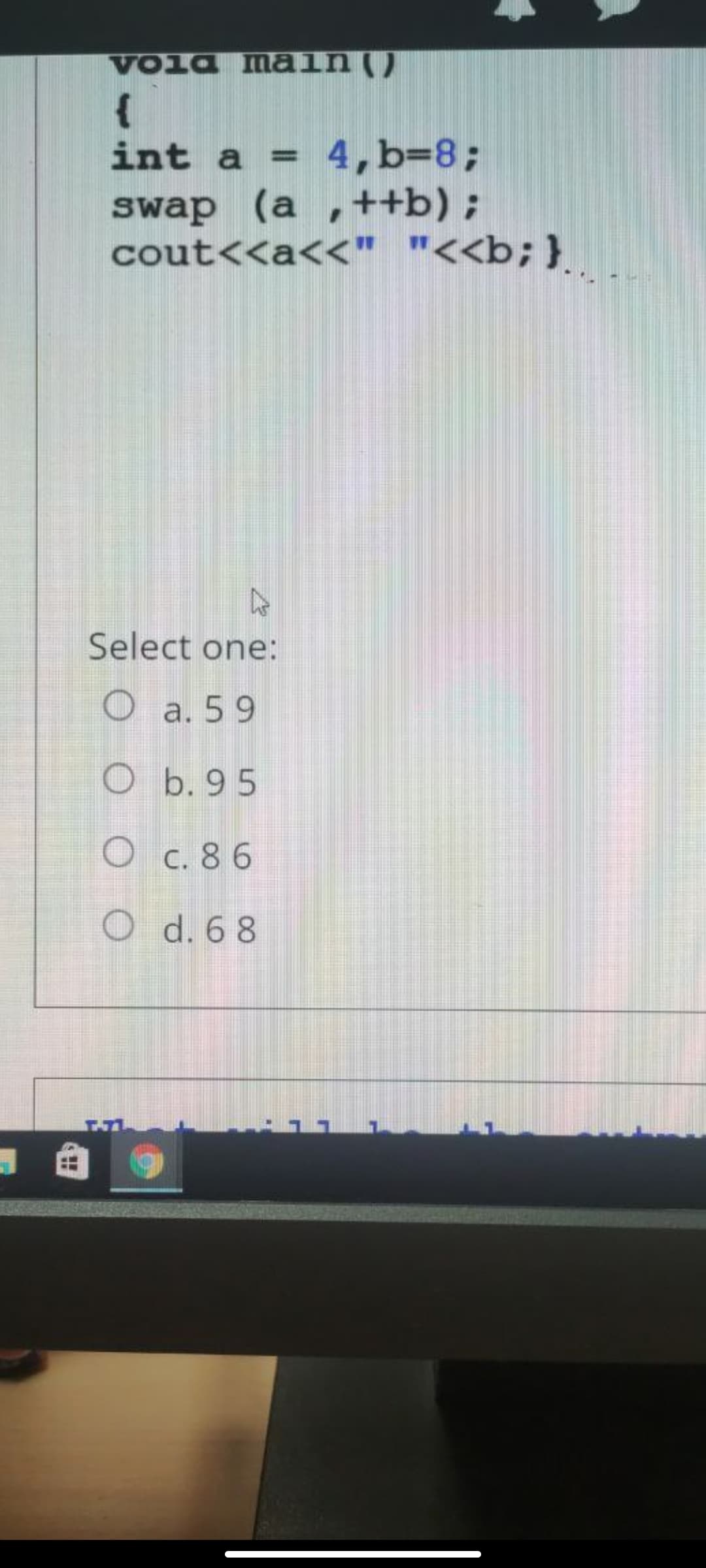 Voia main ()
{
4, b=8;
swap (a ,++b) ;
cout<<a<<" "<<b;}
int a =
%3D
Select one:
O a. 59
Ob. 95
C. 8 6
O d. 6 8
