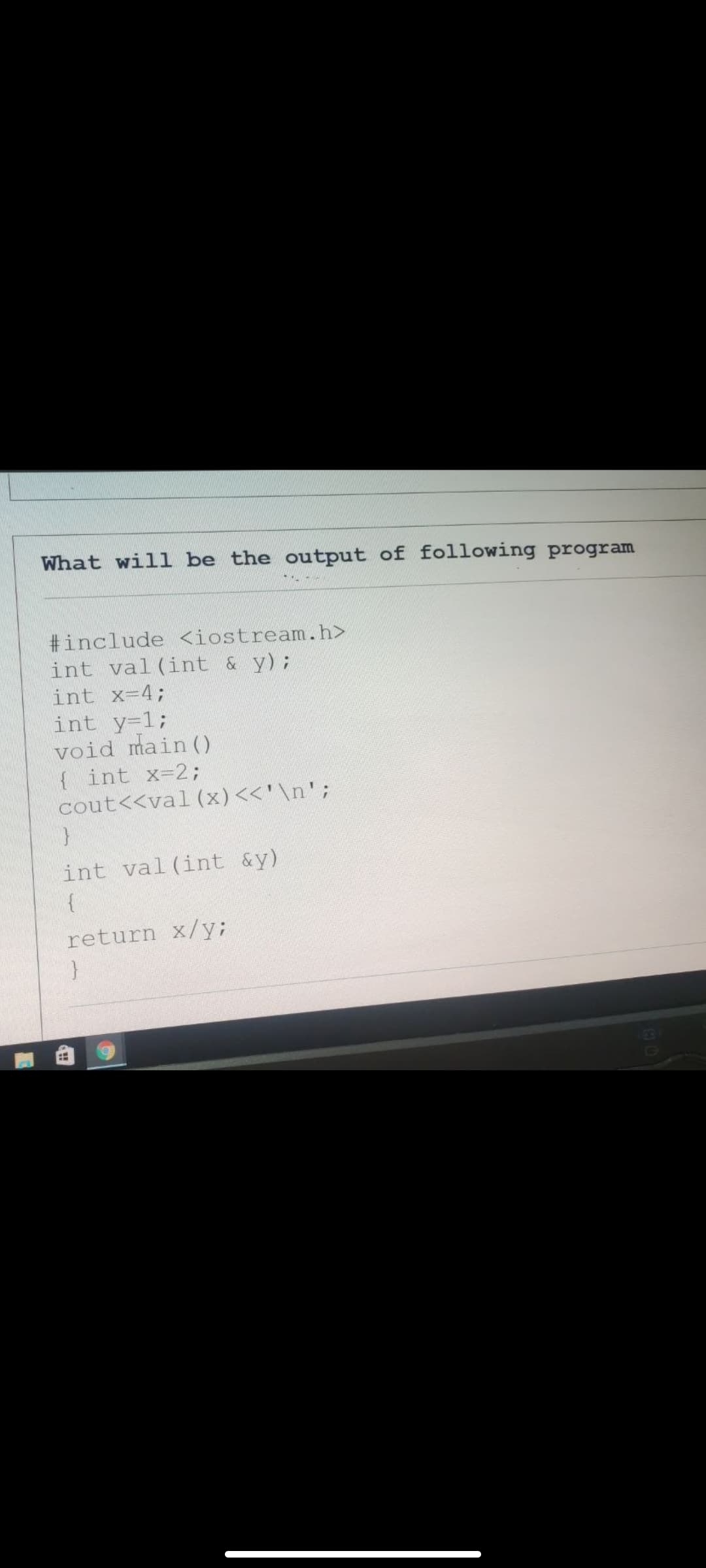 What will be the output of following program
#include <iostream.h>
int val(int &y);
int x=4;
int y-1;
void main ()
{ int x-2;
cout<<val (x)<<'\n';
int val(int &y)
return x/y;
