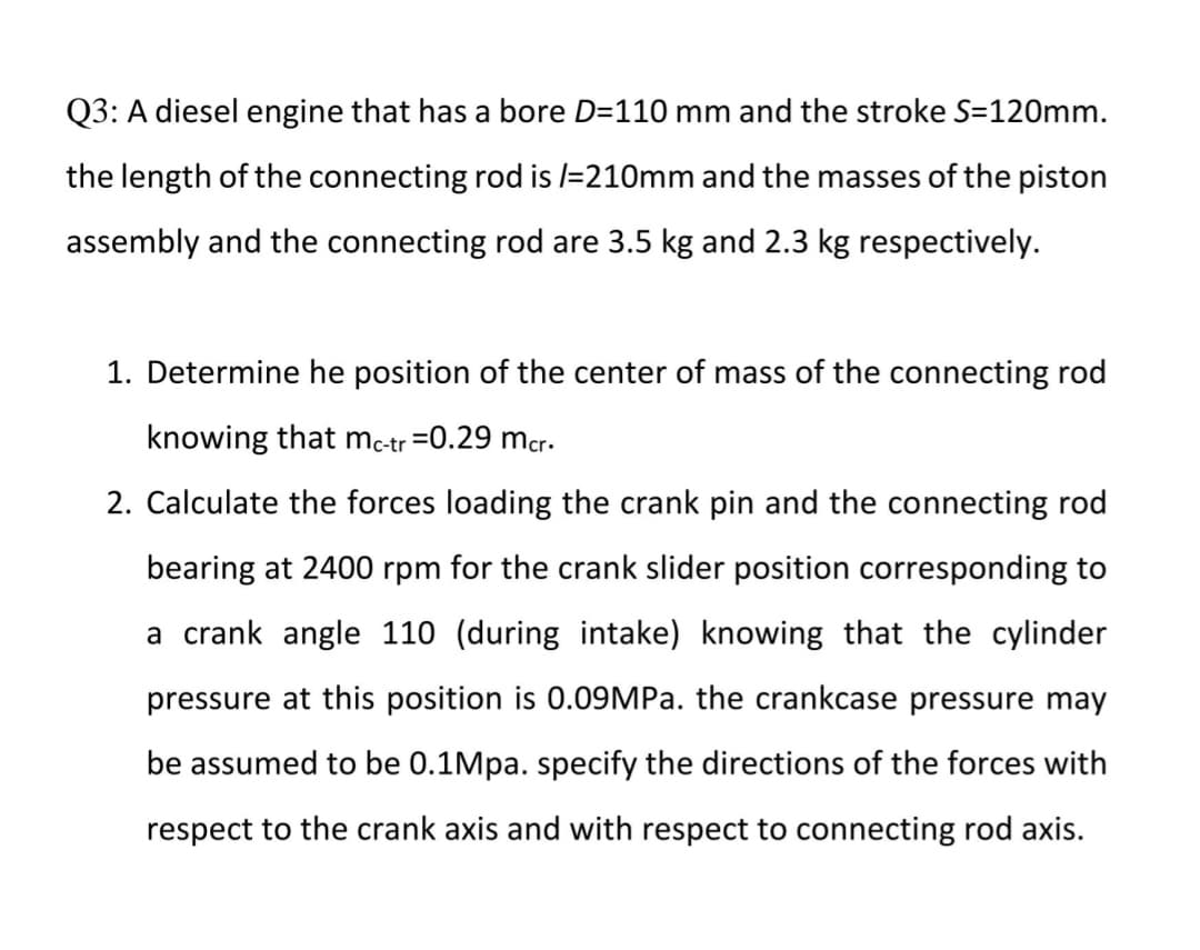 Q3: A diesel engine that has a bore D=110 mm and the stroke S=120mm.
the length of the connecting rod is /=210mm and the masses of the piston
assembly and the connecting rod are 3.5 kg and 2.3 kg respectively.
1. Determine he position of the center of mass of the connecting rod
knowing that mc-tr =0.29 mcr.
2. Calculate the forces loading the crank pin and the connecting rod
bearing at 2400 rpm for the crank slider position corresponding to
a crank angle 110 (during intake) knowing that the cylinder
pressure at this position is 0.09MPA. the crankcase pressure may
be assumed to be 0.1Mpa. specify the directions of the forces with
respect to the crank axis and with respect to connecting rod axis.
