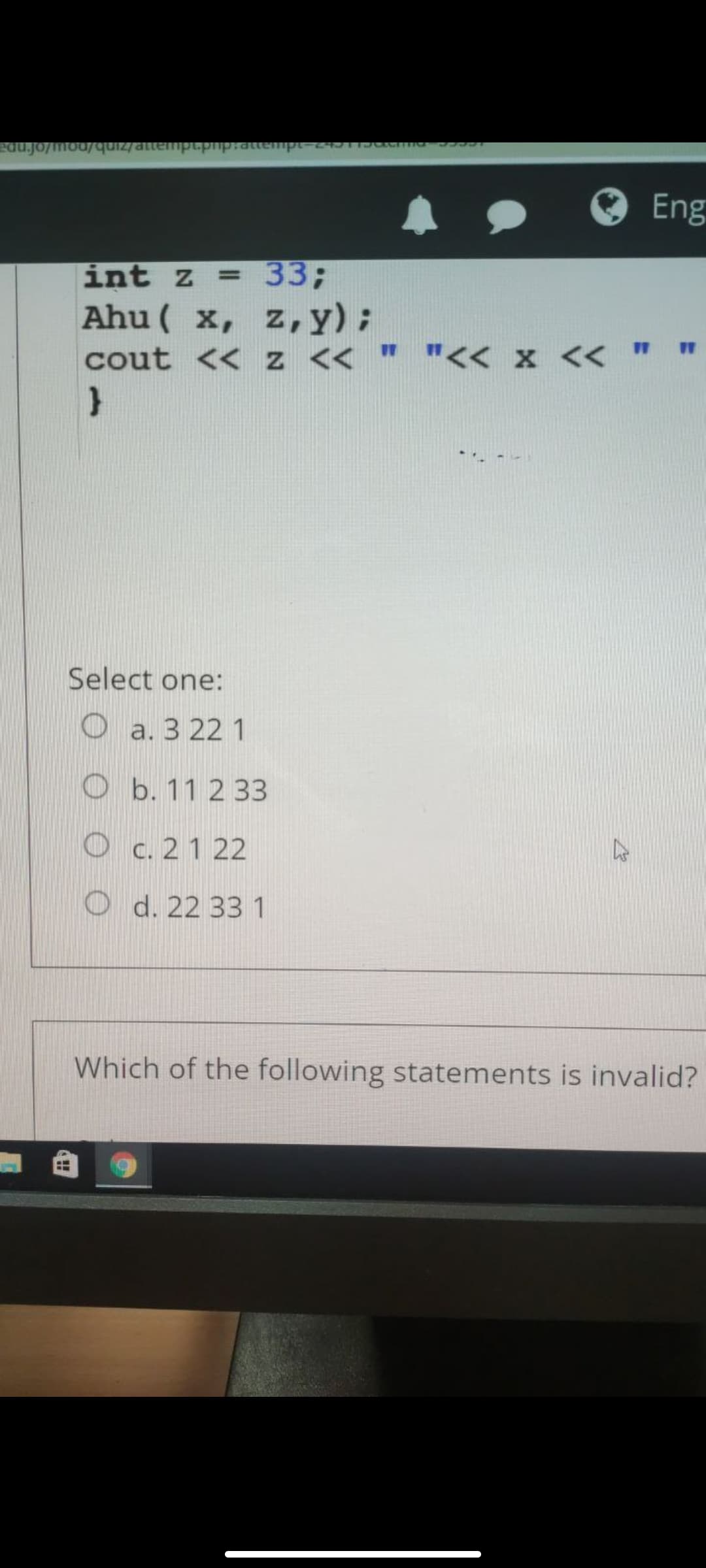 Eng
int z = 33;
Ahu ( x, z,y);
cout << z << " "<< x << " "
%3D
Select one:
O a. 3 22 1
O b. 11 2 33
O c. 21 22
O d. 22 33 1
Which of the following statements is invalid?
