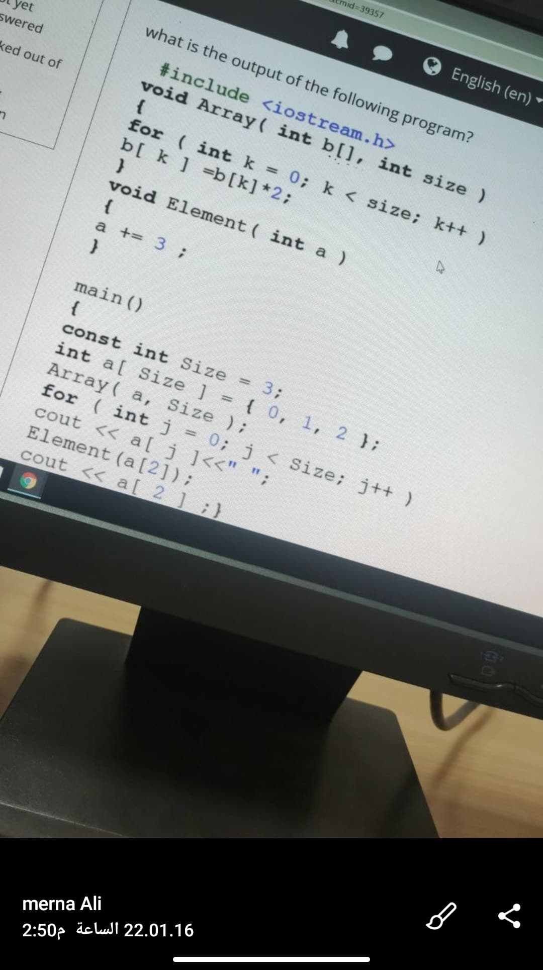 nid%3D39357
English (en)
what is the output of the following program?
swered
#include <iostream.h>
void Array( int b[], int size)
{
for ( intk 0; k < size; k++ )
b[ k ] =b[k] *2;
ked out of
%3D
void Element ( int a )
{
a += 3 ;
main ()
{
const int Size
3;
%3D
int a[ Size ] = { 0, 1, 2 };
Array ( a, Size );
for ( intj = 0; j < Size; j++ )
cout << a[j]<<" ";
Element (a [2]);
cout << a[ 2 ] ;}
%3D
merna Ali
2:50p äc lul 22.01.16
