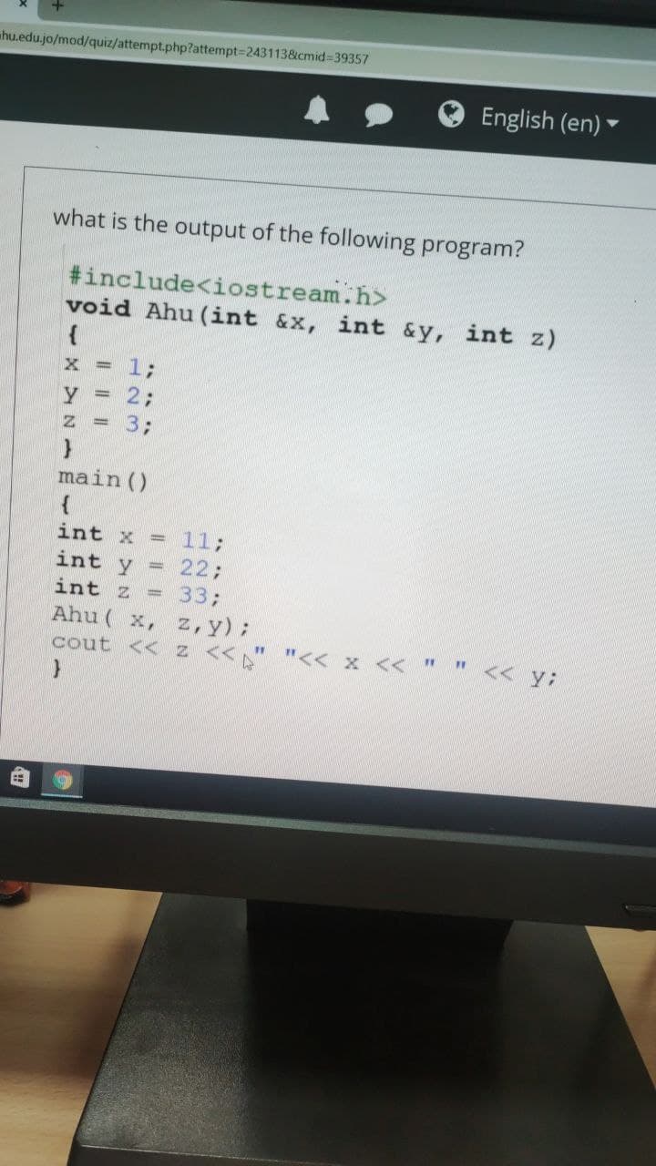 hu.edu.jo/mod/quiz/attempt.php?attempt-2431138&cmid=39357
English (en)
what is the output of the following program?
#include<iostream.h>
void Ahu (int &x, int &y, int z)
13B
2;
3;
main ()
int x = 11;
22;
int y =
int z = 333;
Ahu ( x, z,y);
<< y:
11
cout << z <<" "<< x << "
