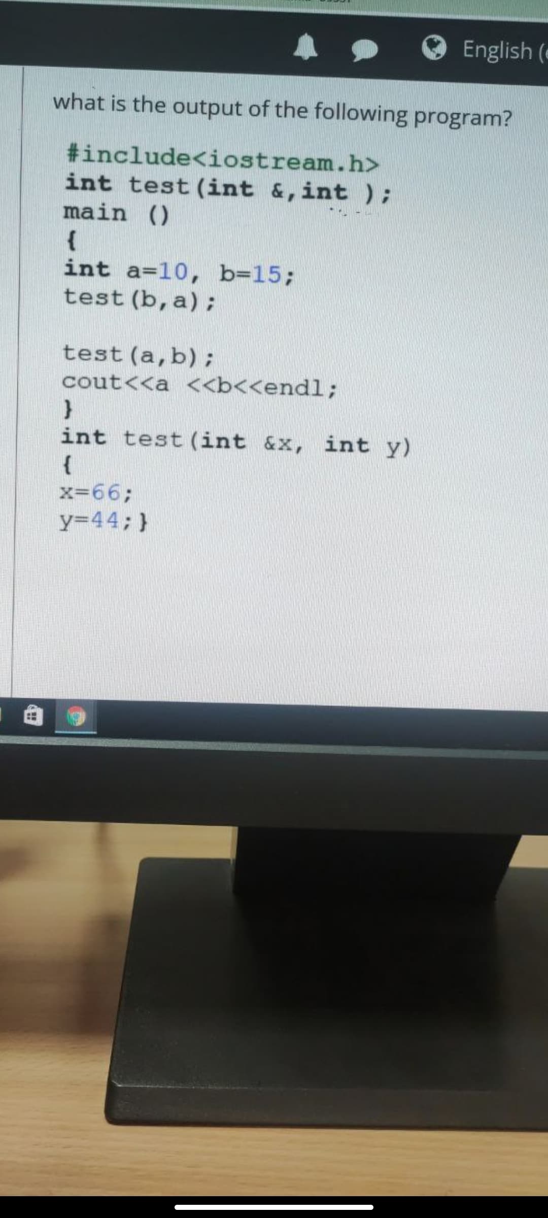 English (e
what is the output of the following program?
#include<iostream.h>
int test (int &, int);
main ()
{
int a=10, b=15;
test (b, a);
test (a,b);
cout<<a <<b<<endl;
int test (int &x, int y)
{
x=66;
y=44; }

