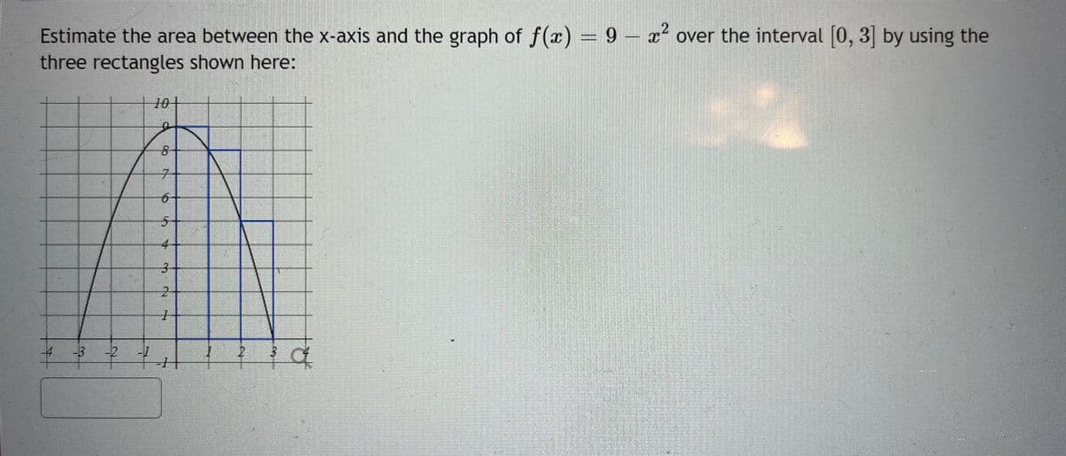 Estimate the area between the x-axis and the graph of f(x) = 9 - x² over the interval [0, 3] by using the
three rectangles shown here:
-4
-3 -2 -1
10+
6+
5
1
2
3 c