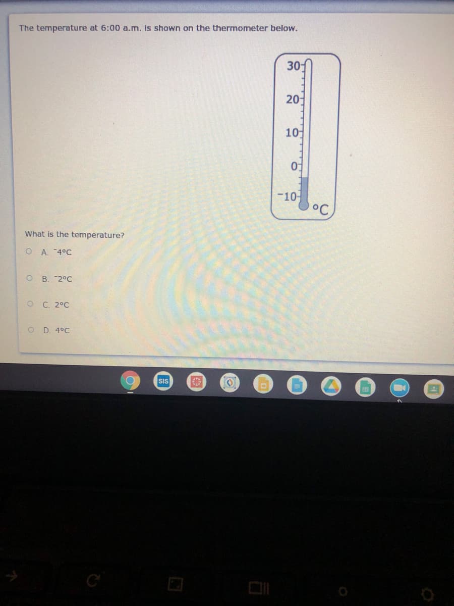 The temperature at 6:00 a.m. is shown on the thermometer below.
30
20-
10
-10-
°C
What is the temperature?
O A. 4°C
O B. 2°C
O C. 2°C
O D. 4°C
SIS
