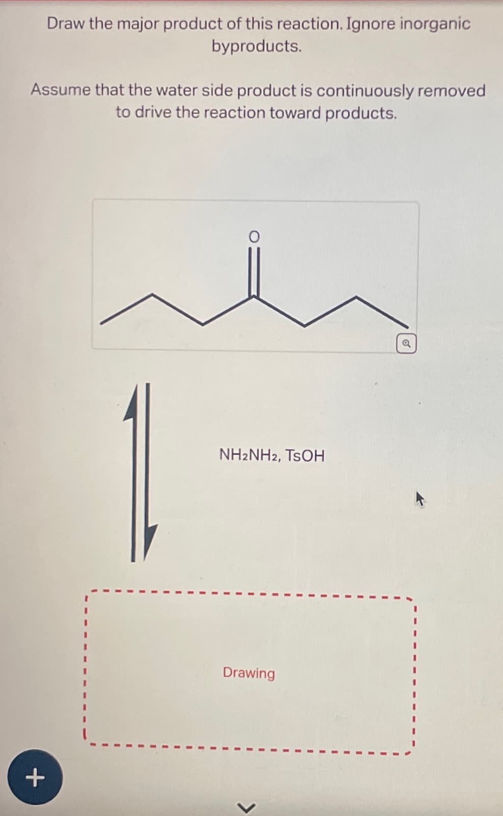 Draw the major product of this reaction. Ignore inorganic
byproducts.
Assume that the water side product is continuously removed
to drive the reaction toward products.
+
1
NH2NH2, TSOH
Drawing
>
a