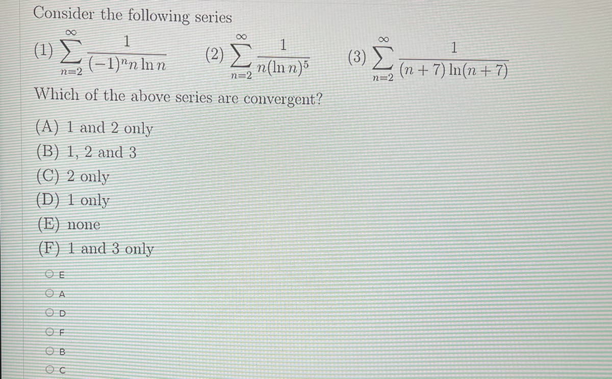 Consider the following series
(1) L-1)"n ln n
(2) ►
(-1)"n In n
n(ln n)
(3)
(n + 7) In(n + 7)
n=2
n=2
n=2
Which of the above series are convergent?
(A) 1 and 2 omly
(B) 1, 2 and 3
(C) 2 only
(D) 1 only
(E) none
(F) 1 and 3 only
OF
O B
