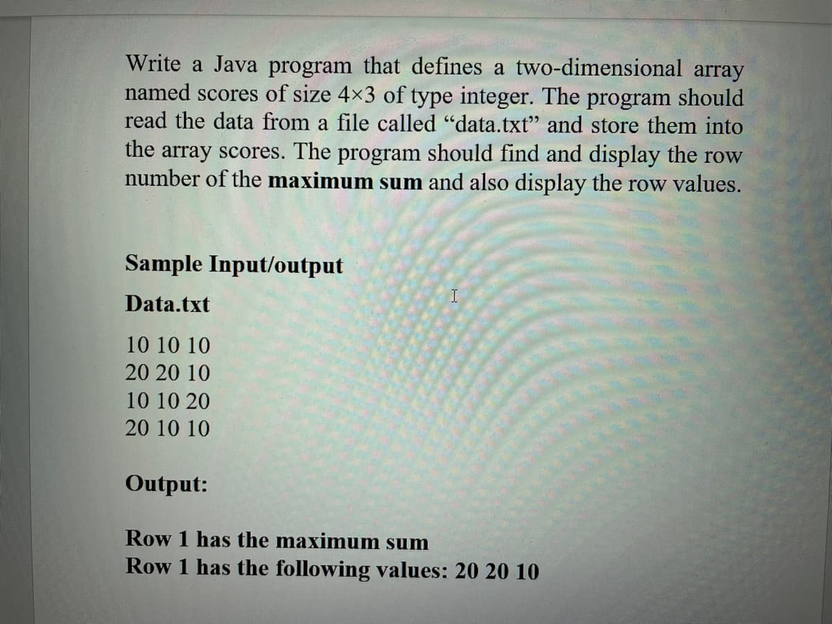 Write a Java program that defines a two-dimensional array
named scores of size 4x3 of type integer. The program should
read the data from a file called "data.txt" and store them into
the array scores. The program should find and display the row
number of the maximum sum and also display the row values.
Sample Input/output
Data.txt
10 10 10
20 20 10
10 10 20
20 10 10
Output:
Row 1 has the maximum sum
Row 1 has the following values: 20 20 10
