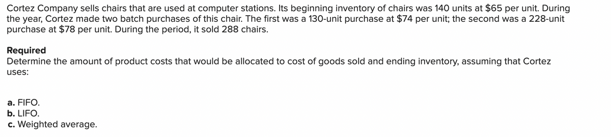 Cortez Company sells chairs that are used at computer stations. Its beginning inventory of chairs was 140 units at $65 per unit. During
the year, Cortez made two batch purchases of this chair. The first was a 130-unit purchase at $74 per unit; the second was a 228-unit
purchase at $78 per unit. During the period, it sold 288 chairs.
Required
Determine the amount of product costs that would be allocated to cost of goods sold and ending inventory, assuming that Cortez
uses:
a. FIFO.
b. LIFO.
c. Weighted average.