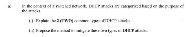 In the context of a switched network, DHCP attacks are categorized based on the purpose of
the attacks.
a)
(i) Explain the 2 (TWO) common types of DHCP attacks.
(ii) Propose the method to mitigate these two types of DHCP attacks.
