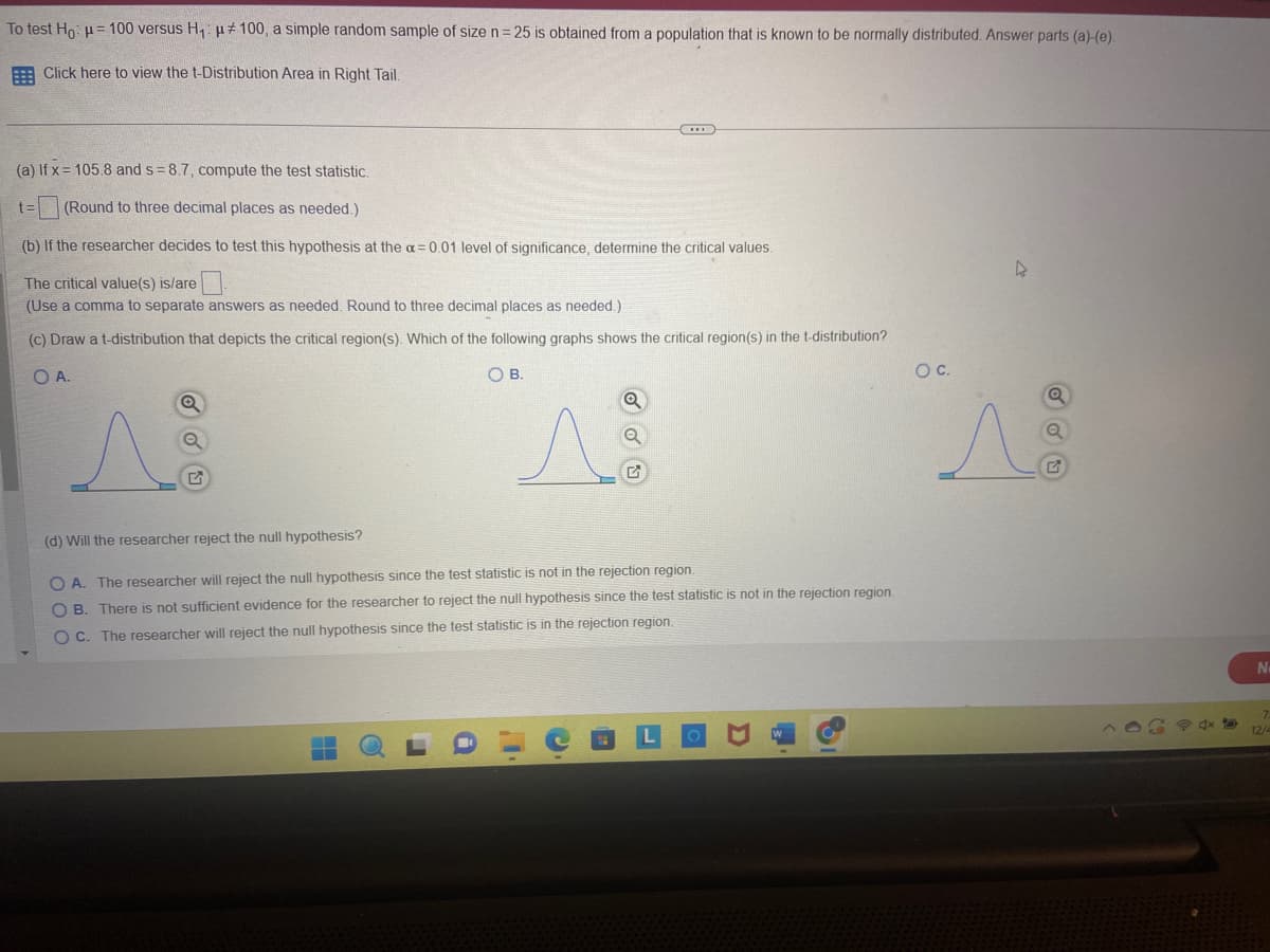 To test Ho: μ = 100 versus H₁: #100, a simple random sample of size n = 25 is obtained from a population that is known to be normally distributed. Answer parts (a)-(e).
Click here to view the t-Distribution Area in Right Tail.
(a) If x= 105.8 and s= 8.7, compute the test statistic.
t= (Round to three decimal places as needed.)
(b) If the researcher decides to test this hypothesis at the a= 0.01 level of significance, determine the critical values.
The critical value(s) is/are
(Use a comma to separate answers as needed. Round to three decimal places as needed.).
(c) Draw a t-distribution that depicts the critical region(s). Which of the following graphs shows the critical region(s) in the t-distribution?
O A.
OB.
Q
▬▬
Q
(d) Will the researcher reject the null hypothesis?
OA. The researcher will reject the null hypothesis since the test statistic is not in the rejection region.
OB. There is not sufficient evidence for the researcher to reject the null hypothesis since the test statistic is not in the rejection region.
OC. The researcher will reject the null hypothesis since the test statistic is in the rejection region.
O
I
G
D
O C.
s
Q
Q
N
12/