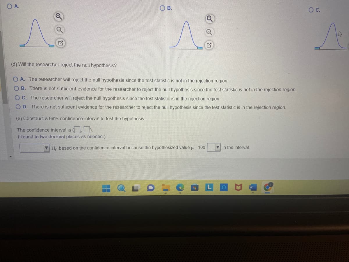 O A.
A
OB.
(e) Construct a 99% confidence interval to test the hypothesis.
The confidence interval is (.).
(Round to two decimal places as needed.)
1²
(d) Will the researcher reject the null hypothesis?
OA. The researcher will reject the null hypothesis since the test statistic is not in the rejection region.
OB. There is not sufficient evidence for the researcher to reject the null hypothesis since the test statistic is not in the rejection region.
OC. The researcher will reject the null hypothesis since the test statistic is in the rejection region.
OD. There is not sufficient evidence for the researcher to reject the null hypothesis since the test statistic is in the rejection region.
Ho based on the confidence interval because the hypothesized value μ = 100
in the interval.
O C.
A