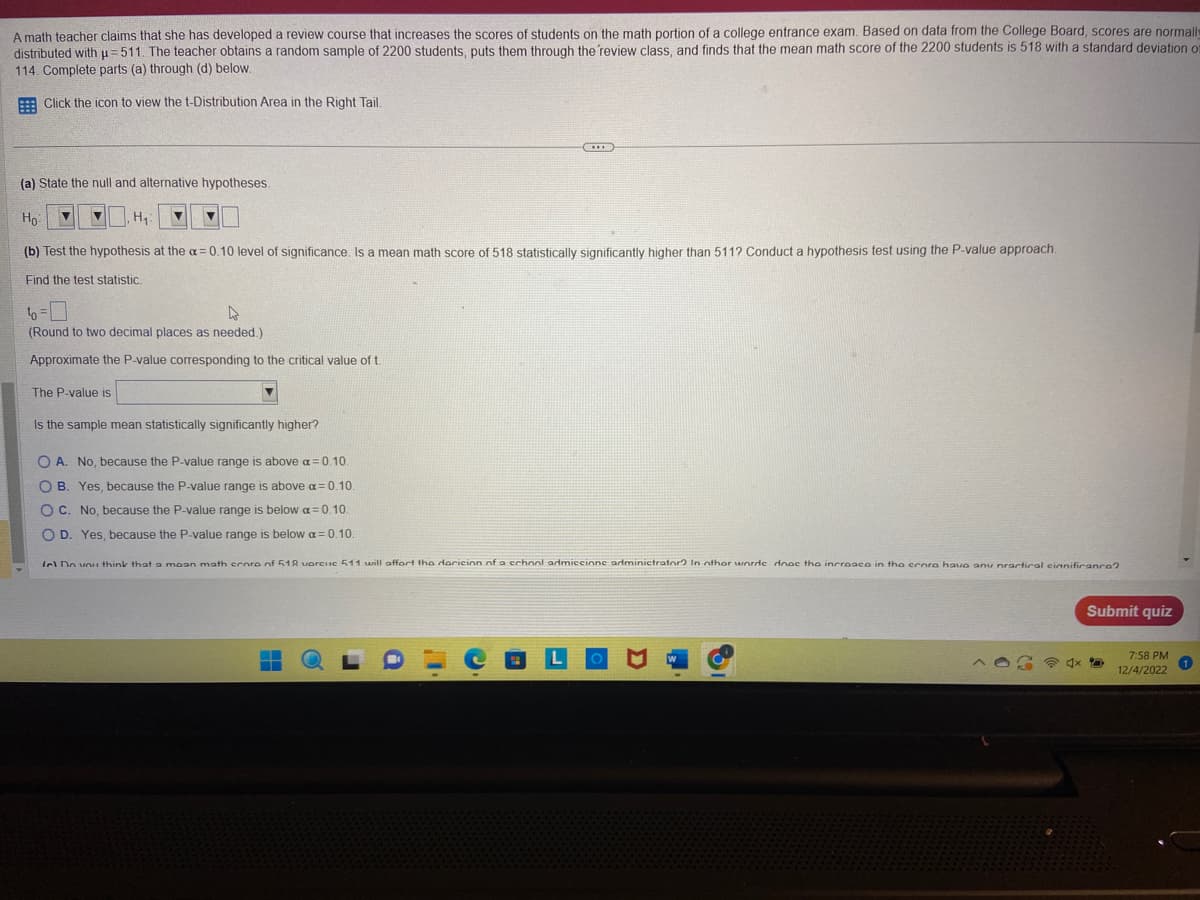 A math teacher claims that she has developed a review course that increases scores of students on the math portion of a college entrance exam. Based on data from the College Board, scores are normally
distributed with u=511. The teacher obtains a random sample of 2200 students, puts them through the review class, and finds that the mean math score of the 2200 students is 518 with a standard deviation of
114. Complete parts (a) through (d) below.
Click the icon to view the t-Distribution Area in the Right Tail.
(a) State the null and alternative hypotheses.
Но
(b) Test the hypothesis at the a=0.10 level of significance. Is a mean math score of 518 statistically significantly higher than 511? Conduct a hypothesis test using the P-value approach.
Find the test statistic.
H₁
16=0
(Round to two decimal places as needed.)
Approximate the P-value corresponding to the critical value of t.
The P-value is
Is the sample mean statistically significantly higher?
O A. No, ause the P-value range is above a=0.10.
OB. Yes, because the P-value range is above a=0.10.
OC. No, because the P-value range is below a=0.10.
O D. Yes, because the P-value range s below a=0.10.
fel Do you think that a moan math croro nf 518 vorcuc 511 will affort the doricion of a school admiccione administrator? In other worde dooc the incroace in the crora hava anu nractical cinnificanca?
Submit quiz
7:58 PM
12/4/2022