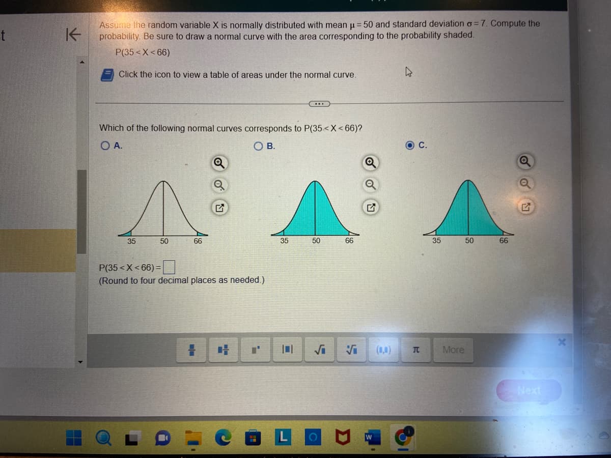 t
K
Assume the random variable X is normally distributed with mean µ = 50 and standard deviation o=7. Compute the
probability. Be sure to draw a normal curve with the area corresponding to the probability shaded.
P(35< X<66)
Click the icon to view a table of areas under the normal curve.
Which of the following normal curves corresponds to P(35< X<66)?
O A.
OB.
35
50
66
P(35< X<66) =
(Round to four decimal places as needed.)
35
50
66
√₁ Vi
O
4
C.
T
35
More
50
66
Next