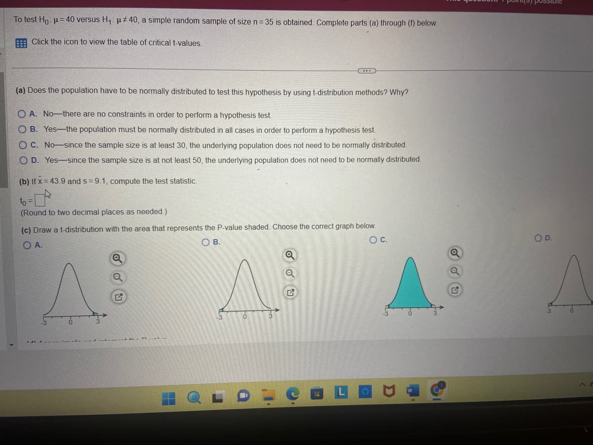 To test Ho: μ= 40 versus H₁ μ#40, a simple random sample of size n = 35 is obtained. Complete parts (a) through (f) below.
Click the icon to view the table of critical t-values.
(a) Does the population have to be normally distributed to test this hypothesis by using t-distribution methods? Why?
OA. No-there are no constraints in order to perform a hypothesis test.
OB. Yes-the population must be normally distributed in all cases in order to perform a hypothesis test.
OC. No-since the sample size is at least 30, the underlying population does not need to be normally distributed.
COD. Yes since the sample size is at not least 50, the underlying population does not need to be normally distributed.
(b) If x= 43.9 and s= 9.1, compute the test statistic.
to =
(Round to two decimal places as needed.).
(c) Draw a t-distribution with the area that represents the P-value shaded. Choose the correct graph below.
O A.
OB.
O C.
O
Q
TILF-D
..
A
Q
possible
O D.