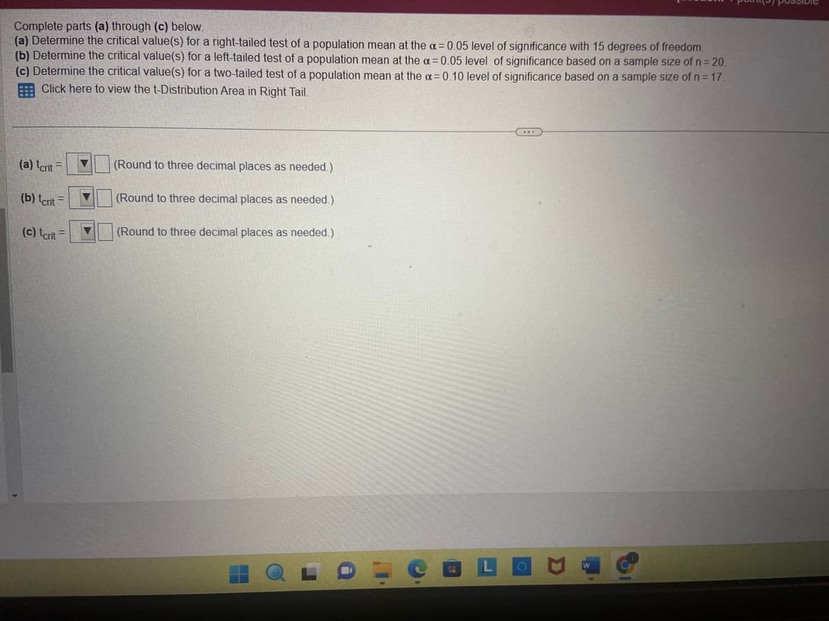 Complete parts (a) through (c) below.
(a) Determine the critical value(s) for a right-tailed test of a population mean at the a= 0.05 level of significance with 15 degrees of freedom.
(b) Determine the critical value(s) for a left-tailed test of a population mean at the a= 0.05 level of significance based on a sample size of n = 20.
(c) Determine the critical value(s) for a two-tailed test of a population mean at the a=0.10 level of significance based on a sample size of n = 17.
Click here to view the t-Distribution Area in Right Tail.
(a) tcrit =
(b) tcrit
(c) tcrit =
▼
▼
(Round to three decimal places as needed.)
(Round to three decimal places as needed.)
(Round to three decimal places as needed.)
11