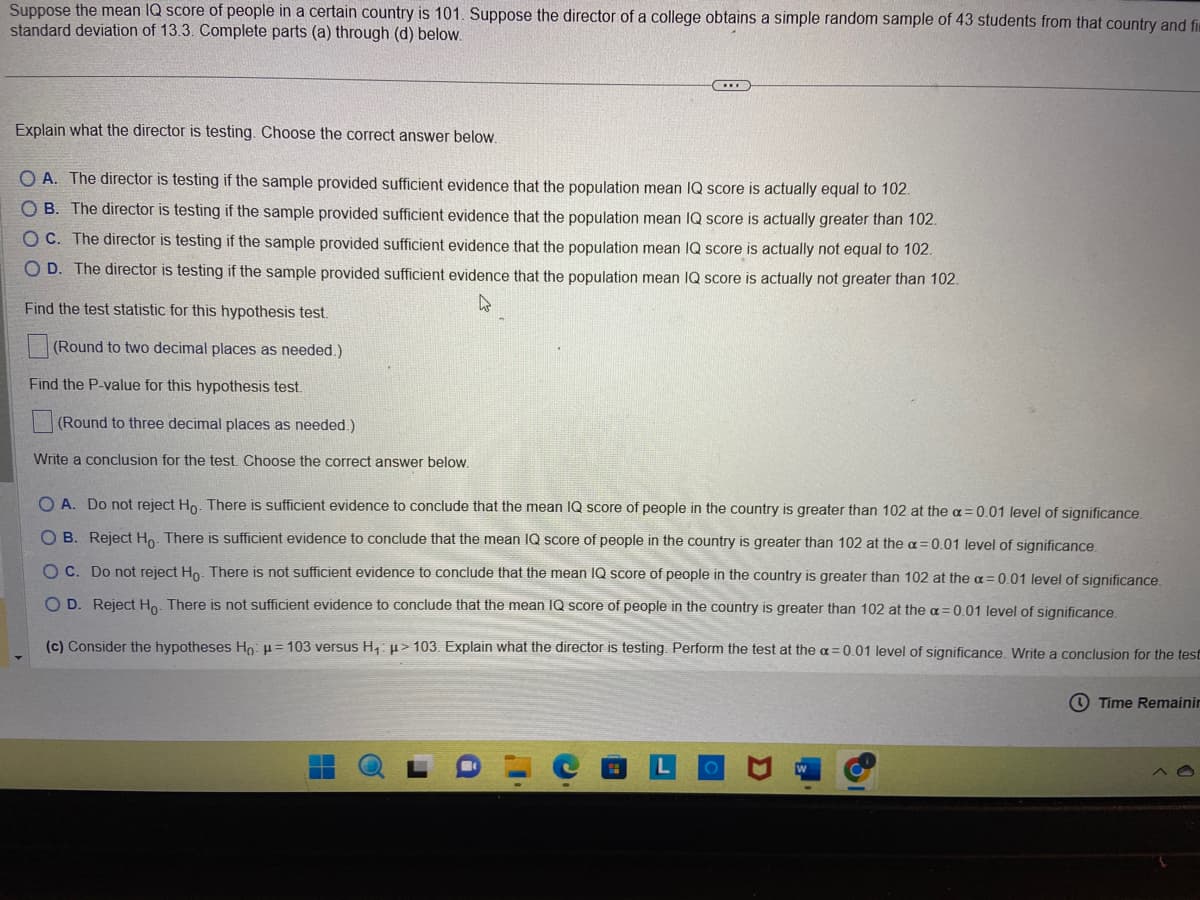 Suppose the mean IQ score of people in a certain country is 101. Suppose the director of a college obtains a simple random sample of 43 students from that country and fi
standard deviation of 13.3. Complete parts (a) through (d) below.
C
Explain what the director is testing. Choose the correct answer below.
OA. The director is testing if the sample provided sufficient evidence that the population mean IQ score is actually equal to 102.
OB. The director is testing if the sample provided sufficient evidence that the population mean IQ score is actually greater than 102.
OC. The director is testing if the sample provided sufficient evidence that the population mean IQ score is actually not equal to 102.
OD. The director is testing if the sample provided sufficient evidence that the population mean IQ score is actually not greater than 102.
Find the test statistic for this hypothesis test.
(Round to two decimal places as needed.)
Find the P-value for this hypothesis test.
(Round to three decimal places as needed.)
Write a conclusion for the test. Choose the correct answer below.
O A. Do not reject Ho. There is sufficient evidence to conclude that the mean IQ score of people in the country is greater than 102 at the a= 0.01 level of significance.
OB. Reject Ho. There is sufficient evidence to conclude that the mean IQ score of people in the country is greater than 102 at the a=0.01 level of significance.
OC. Do not reject Ho. There is not sufficient evidence to conclude that the mean IQ score of people in the country is greater than 102 at the a= 0.01 level of significance.
OD. Reject Ho. There is not sufficient evidence to conclude that the mean IQ score of people in the country is greater than 102 at the a= 0.01 level of significance.
(c) Consider the hypotheses Ho: H=103 versus H₁ μ> 103. Explain what the director is testing. Perform the test at the a= 0.01 level of significance. Write a conclusion for the test
H
Time Remainin