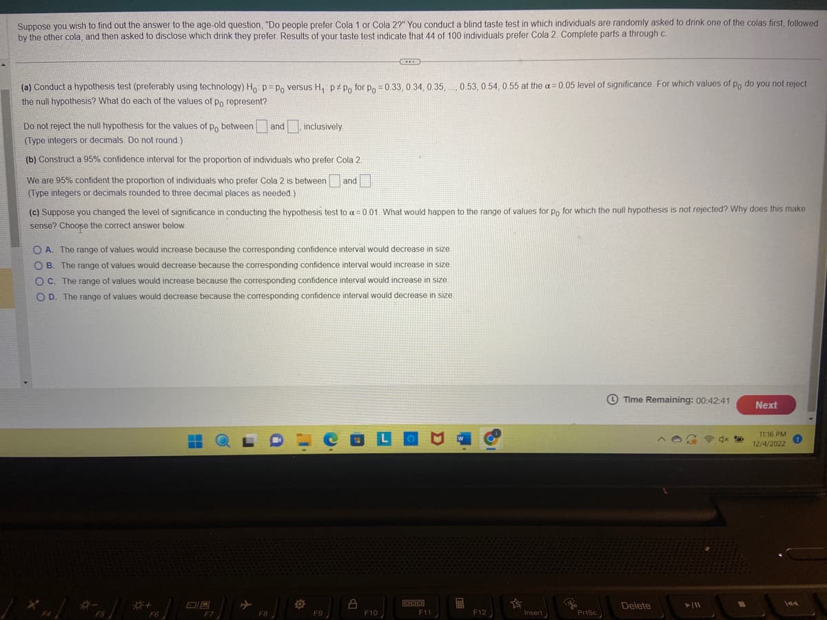 Suppose you wish to find out the answer to the age-old question, "Do people prefer Cola 1 or Cola 2?" You conduct a blind taste test in which individuals are randomly asked to drink one of the colas first, followed
by the other cola, and then asked to disclose which drink they prefer. Results of your taste test indicate that 44 of 100 individuals prefer Cola 2. Complete parts a through c.
(a) Conduct a hypothesis test (preferably using technology) Ho: p=Po versus H₁ ppo for po = 0.33, 0.34, 0.35, 0.53, 0.54, 0.55 at the a= 0.05 level of significance. For which values of po do you not reject
the null hypothesis? What do each of the values of po represent?
Do not reject the null hypothesis for the values of po between and
(Type integers or decimals. Do not round.)
(b) Construct a 95% confidence interval for the proportion of individuals who prefer Cola 2.
We are 95% confident the proportion of individuals who prefer Cola 2 is between and
(Type integers or decimals rounded to three decimal places as needed.)
(c) Suppose you changed the level of significance in conducting the hypothesis test to a =0.01. What would happen to the range of values for po for which the null hypothesis is not rejected? Why does this make
sense? Choose the correct answer below
F5
OA. The range of values would increase because the corresponding confidence interval would decrease in size.
OB. The range of values would decrease because the corresponding confidence interval would increase in size.
OC. The range of values would increase because the corresponding confidence interval would increase in size.
OD. The range of values would decrease because the corresponding confidence interval would decrease in size.
F6
▬▬
08
inclusively.
F7
F8
**E
F9
8
F10
000
D
F11
E
F12
Ys
Insert
PriSc
Time Remaining: 00:42:41
Delete
►/11
Next
11:16 PM
12/4/2022