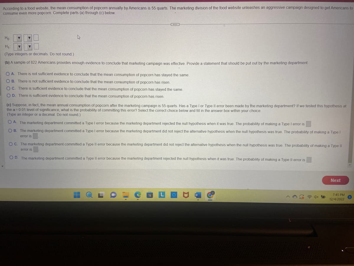 According to a food website, the mean consumption of popcorn annually by Americans is 55 quarts. The marketing division of the food website unleashes an aggressive campaign designed to get Americans to
consume even more popcorn. Complete parts (a) through (c) below.
▼
4
***
Ho
H₁
V ▼
(Type integers or decimals. Do not round.)
(b) A sample of 822 Americans provides enough evidence to conclude that marketing campaign was effective. Provide a statement that should be put out by the marketing department.
OA. There is not sufficient evidence to conclude that the mean consumption of popcorn has stayed the same.
OB. There is not sufficient evidence to conclude that the mean consumption of popcorn has risen.
OC. There is sufficient evidence to conclude that the mean consumption of popcorn has stayed the same.
OD. There is sufficient evidence to conclude that the mean consumption of popcorn has risen.
(c) Suppose, in fact, the mean annual consumption of popcorn after the marketing campaign is 55 quarts. Has a Type I or Type II error been made by the marketing department? If we tested this hypothesis at
the a= 0.01 level of significance, what is the probability of committing this error? Select the correct choice below and fill in the answer box within your choice.
(Type an integer or a decimal. Do not round.)
OA. The marketing department committed a Type I error because the marketing department rejected the null hypothesis when it was true. The probability of making a Type I error is
OB. The marketing department committed a Type I error because the marketing department did not reject the alternative hypothesis when the null hypothesis was true. The probability of making a Type I
error is
OC. The marketing department committed a Type Il error because the marketing department did not reject the alternative hypothesis when the null hypothesis was true. The probability of making a Type II
error is
OD. The marketing department committed a Type Il error because the marketing department rejected the null hypothesis when it was true. The probability of making a Type II error is
Next
7:45 PM
12/4/2022