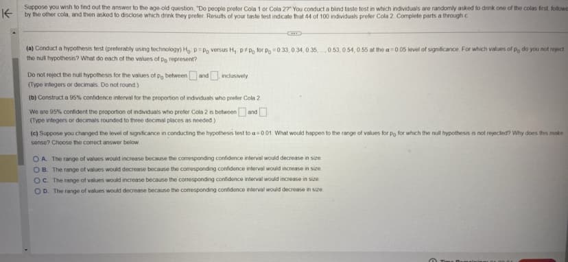 Suppose you wish to find
Kby the other cola, and then asked to disclose which drink they prefer. Results of your taste test indicate that 44 of 100 individuals prefer Cola 2. Complete parts a through c
out the answer to the age-old question, "Do people prefer Cola 1 or Cola 2?" You conduct a blind taste test in which individuals are randomly asked to drink one of the colas first, followe
(a) Conduct a hypothesis test (preferably using technology) Ho: p=Po versus H₁: ppo for p = 0.33, 0.34, 0.35 0.53, 0.54, 0.55 at the a= 0.05 level of significance. For which values of Po do you not reject
the null hypothesis? What do each of the values of po represent?
Do not reject the null hypothesis for the values of po between and inclusively
(Type integers or decimals. Do not round.)
(b) Construct a 95% confidence interval for the proportion of individuals who prefer Cola 2
We are 95% confident the proportion of individuals who prefer Cola 2 is between and
(Type integers or decimals rounded to three decimal places as needed.)
(c) Suppose you changed the level of significance in conducting the hypothesis test to a=0.01. What would happen to the range of values for po for which the null hypothesis is not rejected? Why does this make
sense? Choose the correct answer below.
OA. The range of values would increase because the corresponding confidence interval would decrease in size.
OB. The range of values would decrease because the corresponding confidence interval would increase in size.
OC. The range of values would increase because the corresponding confidence interval would increase in size.
OD. The range of values would decrease because the corresponding confidence interval would decrease in size.