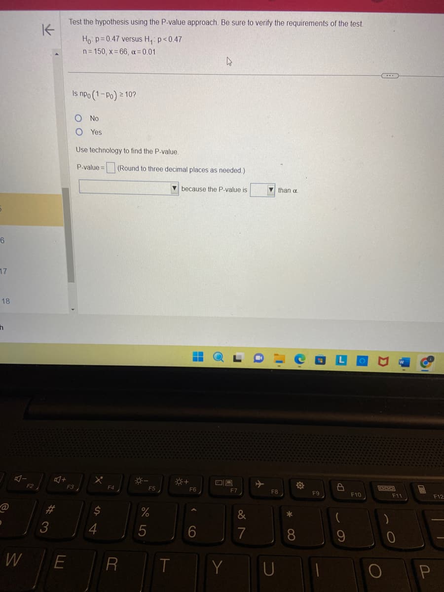 6
17
18
h
D
A-
W
F2
K
#3
+
Test the hypothesis using the P-value approach. Be sure to verify the requirements of the test.
Ho: p=0.47 versus H₁: p<0.47
n=150, x=66, α=0.01
Is npo (1-Po) ≥ 10?
F3
O No
O Yes
Use technology to find the P-value.
P-value= (Round to three decimal places as needed.)
because the P-value is
X
$
4
F4
E R
0-
F5
%
T
O +
‒‒
F6
4
CO
09
Y
F7
&
7
than a
F8
U
*
FO
8
F9
LP
F10
D
000
C
F11
O
E
F12
P