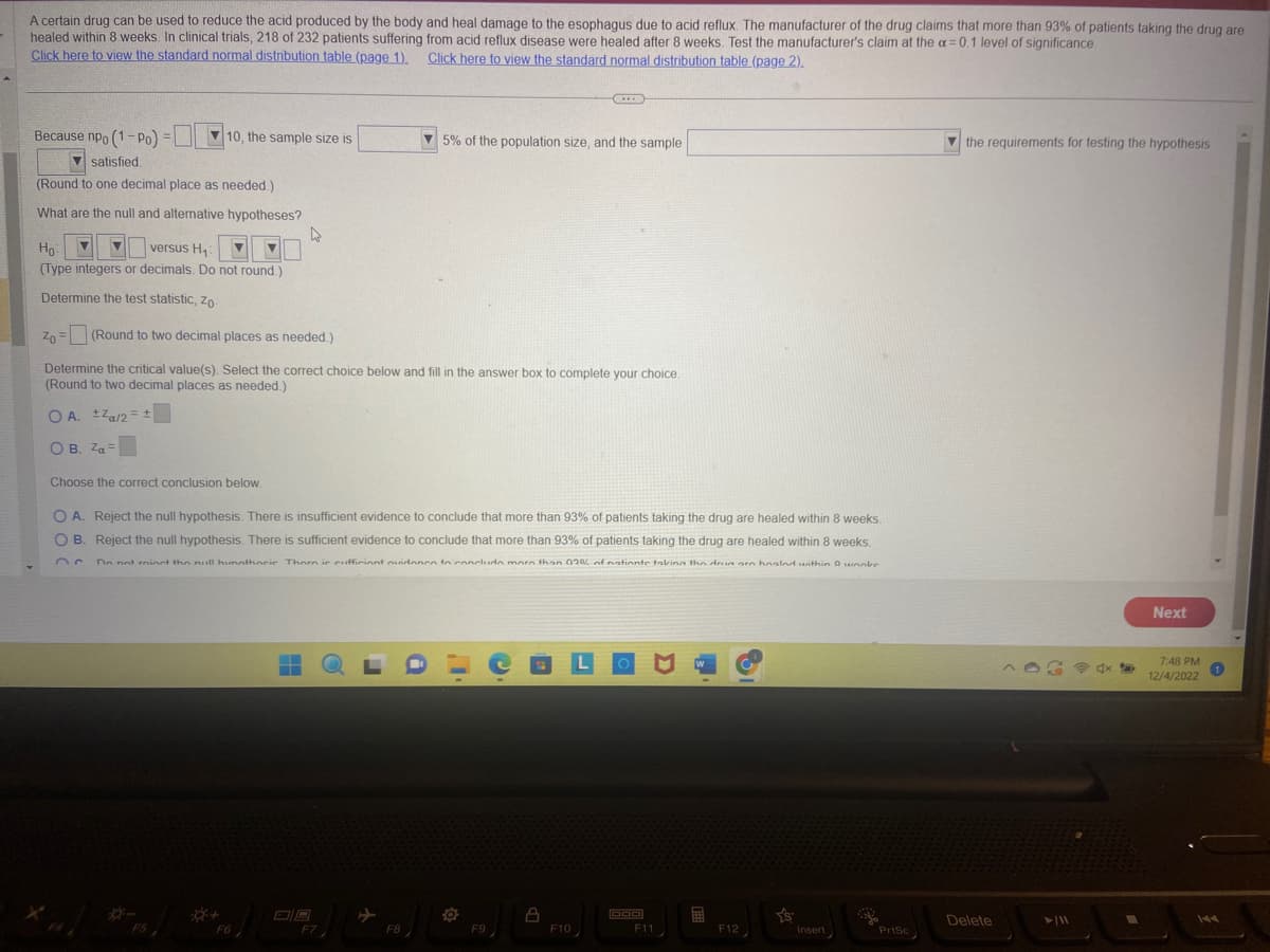 A certain drug can be used to reduce the acid produced by the body and heal damage to the esophagus due to acid reflux. The manufacturer of the drug claims that more than 93% of patients taking the drug are
healed within 8 weeks. In clinical trials, 218 of 232 patients suffering from acid reflux disease were healed after 8 weeks. Test the manufacturer's claim at the a=0.1 level of significance.
Click here to view the standard normal distribution table (page 1).
Click here to view the standard normal distribution table (page 2).
Because npo (1-Po)
▼satisfied.
(Round to one decimal place as needed.)
What are the null and alternative hypotheses?
=
10, the sample size is
Ho
versus H₁ V ▼
(Type integers or decimals. Do not round.)
Determine the test statistic, Zo
Choose the correct conclusion below.
C
Zo - (Round to two decimal places as needed.)
Determine the critical value(s). Select the correct choice below and fill in the answer box to complete your choice.
(Round to two decimal places as needed.)
OA. Za/2= ±
OB. Za=
4
O A. Reject the null hypothesis. There is insufficient evidence to conclude that more than 93% of patients taking the drug are healed within 8 weeks.
OB. Reject the null hypothesis. There is sufficient evidence to conclude that more than 93% of patients taking the drug are healed within weeks.
Do not minst the null hunnthocie Thorn is cufficient evidence to conclude more than 02% of nationte taking the drun on hoolnd within 9 unnke
*FO][
F6
-
▬▬▬
5% of the population size, and the sample
F7
F8
O
F9
8
F10
DOD
F11
W
F12
Y'S
Insert
PrtSc
the requirements for testing the hypothesis
Delete
►/11
Next
7:48 PM
12/4/2022