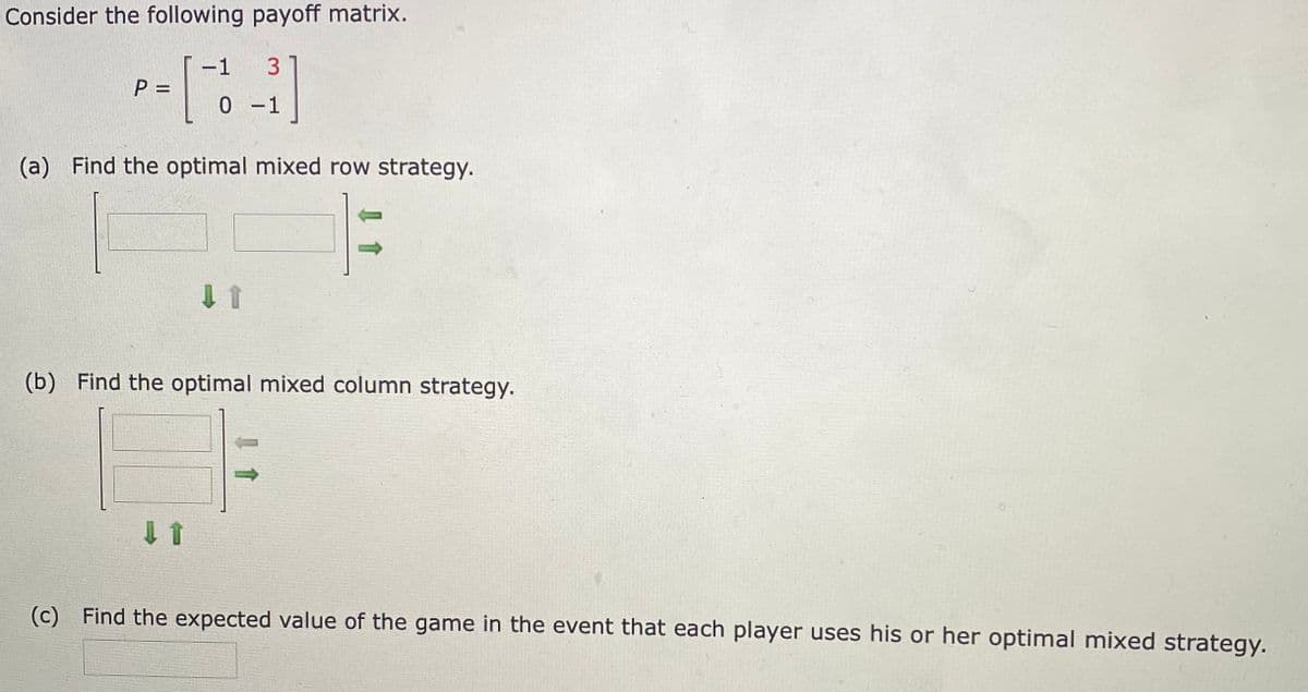 Consider the following payoff matrix.
-1
3
P =
0 1
(a) Find the optimal mixed row strategy.
(b) Find the optimal mixed column strategy.
(c) Find the expected value of the game in the event that each player uses his or her optimal mixed strategy.
