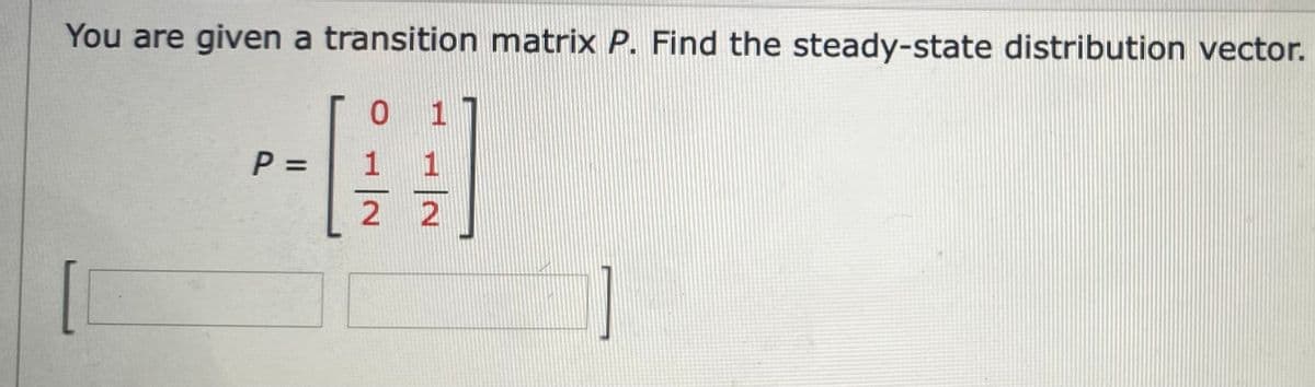 You are given a transition matrix P. Find the steady-state distribution vector.
0 1
P =
%3D
1 1
2 2
