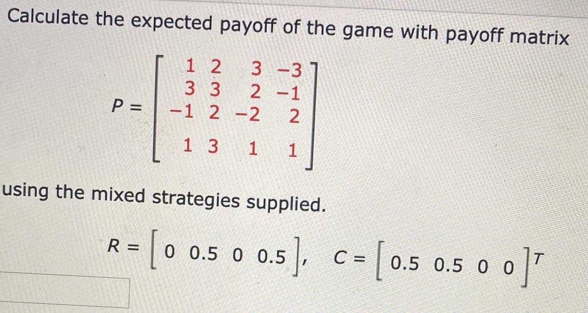 Calculate the expected payoff of the game with payoff matrix
1 2
3 -3
2 -1
-1 2 -2
3 3
P =
2
1 3 1
1
using the mixed strategies supplied.
(o o.s o 0.5). c- 0.5 0.5 0 0]"
so0]"
R =
0 0.5 0 0.5
C =
