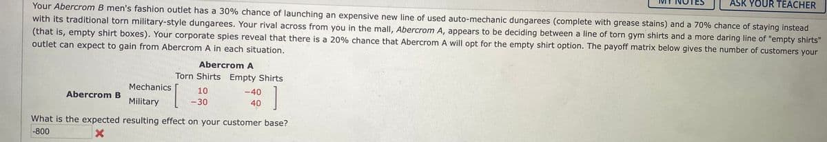 ASK YOUR TEACHER
Your Abercrom B men's fashion outlet has a 30% chance of launching an expensive new line of used auto-mechanic dungarees (complete with grease stains) and a 70% chance of staying instead
with its traditional torn military-style dungarees. Your rival across from you in the mall, Abercrom A, appears to be deciding between a line of torn gym shirts and a more daring line of "empty shirts"
(that is, empty shirt boxes). Your corporate spies reveal that there is a 20% chance that Abercrom A will opt for the empty shirt option. The payoff matrix below gives the number of customers your
outlet can expect to gain from Abercrom A in each situation.
Abercrom A
Torn Shirts Empty Shirts
Mechanics
10
-40
Abercrom B
Military
-30
40
What is the expected resulting effect on your customer base?
-800
