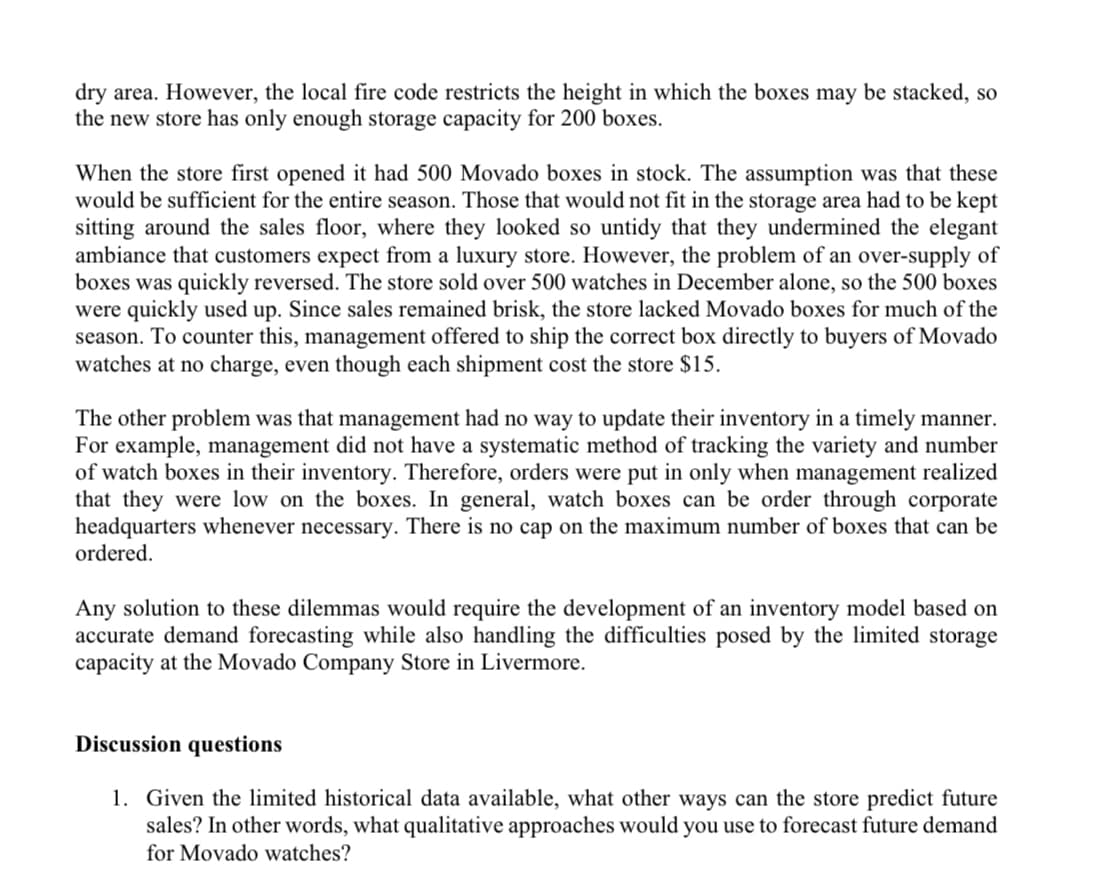 dry area. However, the local fire code restricts the height in which the boxes may be stacked, so
the new store has only enough storage capacity for 200 boxes.
When the store first opened it had 500 Movado boxes in stock. The assumption was that these
would be sufficient for the entire season. Those that would not fit in the storage area had to be kept
sitting around the sales floor, where they looked so untidy that they undermined the elegant
ambiance that customers expect from a luxury store. However, the problem of an over-supply of
boxes was quickly reversed. The store sold over 500 watches in December alone, so the 500 boxes
were quickly used up. Since sales remained brisk, the store lacked Movado boxes for much of the
season. To counter this, management offered to ship the correct box directly to buyers of Movado
watches at no charge, even though each shipment cost the store $15.
The other problem was that management had no way to update their inventory in a timely manner.
For example, management did not have a systematic method of tracking the variety and number
of watch boxes in their inventory. Therefore, orders were put in only when management realized
that they were low on the boxes. In general, watch boxes can be order through corporate
headquarters whenever necessary. There is no cap on the maximum number of boxes that can be
ordered.
Any solution to these dilemmas would require the development of an inventory model based on
accurate demand forecasting while also handling the difficulties posed by the limited storage
capacity at the Movado Company Store in Livermore.
Discussion questions
1. Given the limited historical data available, what other ways can the store predict future
sales? In other words, what qualitative approaches would you use to forecast future demand
for Movado watches?