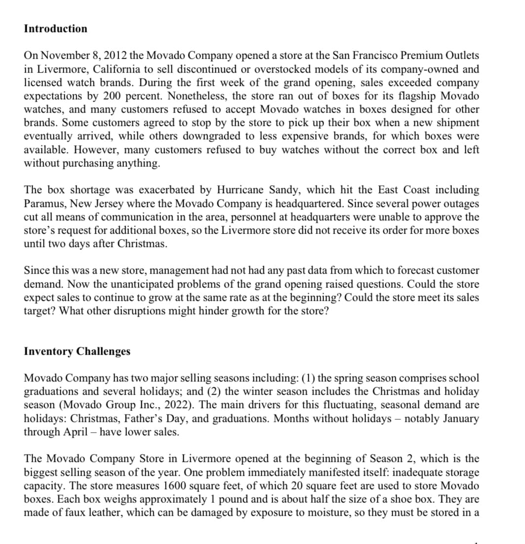 Introduction
On November 8, 2012 the Movado Company opened a store at the San Francisco Premium Outlets
in Livermore, California to sell discontinued or overstocked models of its company-owned and
licensed watch brands. During the first week of the grand opening, sales exceeded company
expectations by 200 percent. Nonetheless, the store ran out of boxes for its flagship Movado
watches, and many customers refused to accept Movado watches in boxes designed for other
brands. Some customers agreed to stop by the store to pick up their box when a new shipment
eventually arrived, while others downgraded to less expensive brands, for which boxes were
available. However, many customers refused to buy watches without the correct box and left
without purchasing anything.
The box shortage was exacerbated by Hurricane Sandy, which hit the East Coast including
Paramus, New Jersey where the Movado Company is headquartered. Since several power outages
cut all means of communication in the area, personnel at headquarters were unable to approve the
store's request for additional boxes, so the Livermore store did not receive its order for more boxes
until two days after Christmas.
Since this was a new store, management had not had any past data from which to forecast customer
demand. Now the unanticipated problems of the grand opening raised questions. Could the store
expect sales to continue to grow at the same rate as at the beginning? Could the store meet its sales
target? What other disruptions might hinder growth for the store?
Inventory Challenges
Movado Company has two major selling seasons including: (1) the spring season comprises school
graduations and several holidays; and (2) the winter season includes the Christmas and holiday
season (Movado Group Inc., 2022). The main drivers for this fluctuating, seasonal demand are
holidays: Christmas, Father's Day, and graduations. Months without holidays - notably January
through April - have lower sales.
The Movado Company Store in Livermore opened at the beginning of Season 2, which is the
biggest selling season of the year. One problem immediately manifested itself: inadequate storage
capacity. The store measures 1600 square feet, of which 20 square feet are used to store Movado
boxes. Each box weighs approximately 1 pound and is about half the size of a shoe box. They are
made of faux leather, which can be damaged by exposure to moisture, so they must be stored in a