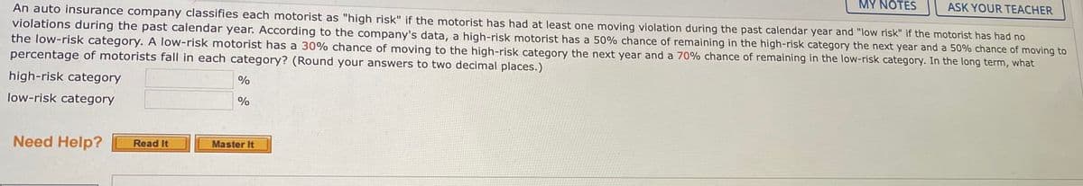 MY NOTES
ASK YOUR TEACHER
An auto insurance company classifies each motorist as "high risk" if the motorist has had at least one moving violation during the past calendar year and "low risk" if the motorist has had no
violations during the past calendar year. According to the company's data, a high-risk motorist has a 50% chance of remaining in the high-risk category the next year and a 50% chance of moving to
the low-risk category. A low-risk motorist has a 30% chance of moving to the high-risk category the next year and a 70% chance of remaining in the low-risk category. In the long term, what
percentage of motorists fall in each category? (Round your answers to two decimal places.)
high-risk category
low-risk category
%
Need Help?
Master It
Read It
