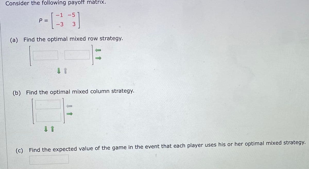 Consider the following payoff matrix.
-1 -5
P =
%D
-3
(a) Find the optimal mixed row strategy.
(b) Find the optimal mixed column strategy.
(c) Find the expected value of the game in the event that each player uses his or her optimal mixed strategy.
