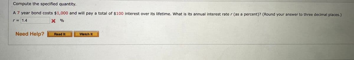 Compute the specified quantity.
A 7 year bond costs $1,000 and will pay a total of $100 interest over its lifetime. What is its annual interest rate r (as a percent)? (Round your answer to three decimal places.)
r = 1.4
X %
Need Help?
Watch It
Read It