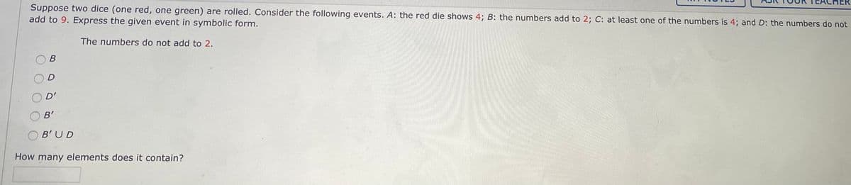 Suppose two dice (one red, one green) are rolled. Consider the following events. A: the red die shows 4; B: the numbers add to 2; C: at least one of the numbers is 4; and D: the numbers do not
add to 9. Express the given event in symbolic form.
The numbers do not add to 2.
В
D
D'
B'
B'UD
How many elements does it contain?
