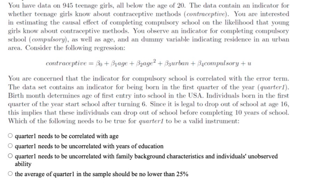 You have data on 945 teenage girls, all below the age of 20. The data contain an indicator for
whether teenage girls know about contraceptive methods (contraceptive). You are interested
in estimating the causal effect of completing compulsory school on the likelihood that young
girls know about contraceptive methods. You observe an indicator for completing compulsory
school (compulsory), as well as age, and an dummy variable indicating residence in an urban
area. Consider the following regression:
contraceptive
= Bo + B1age + B2age² + Bzurban + Bạcompul sory + u
You are concerned that the indicator for compulsory school is correlated with the error term.
The data set contains an indicator for being born in the first quarter of the year (quarter1).
Birth month determines age of first entry into school in the USA. Individuals born in the first
quarter of the year start school after turning 6. Since it is legal to drop out of school at age 16,
this implies that these individuals can drop out of school before completing 10 years of school.
Which of the following needs to be true for quarter1 to be a valid instrument:
quarter1 needs to be correlated with age
O quarterl needs to be uncorrelated with years of education
O quarterl needs to be uncorrelated with family background characteristics and individuals' unobserved
ability
O the average of quarter1 in the sample should be no lower than 25%
