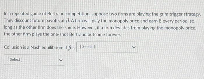 In a repeated game of Bertrand competition, suppose two firms are playing the grim trigger strategy.
They discount future payoffs at B. A firm will play the monopoly price and earn 8 every period, so
long as the other firm does the same. However, if a firm deviates from playing the monopoly price,
the other firm plays the one-shot Bertrand outcome forever.
Collusion is a Nash equilibrium if B is Select)
[ Select)
