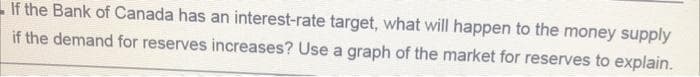 If the Bank of Canada has an interest-rate target, what will happen to the money supply
if the demand for reserves increases? Use a graph of the market for reserves to explain.
