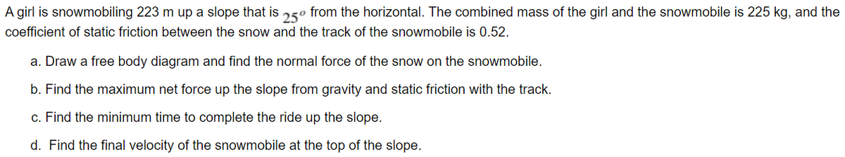 A girl is snowmobiling 223 m up a slope that is 250 from the horizontal. The combined mass of the girl and the snowmobile is 225 kg, and the
coefficient of static friction between the snow and the track of the snowmobile is 0.52.
a. Draw a free body diagram and find the normal force of the snow on the snowmobile.
b. Find the maximum net force up the slope from gravity and static friction with the track.
c. Find the minimum time to complete the ride up the slope.
d. Find the final velocity of the snowmobile at the top of the slope.
