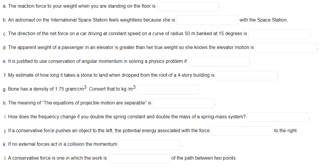 a. The reaction force to your weight when you are standing on the floor is
b. An astronaut on the International Space Station feels weightless because she is
with the Space Station.
c. The direction of the net force on a car driving at constant speed on a curve of radius 50 m banked at 15 degrees is
d. The apparent weight of a passenger in an elevator is greater than her true weight so she knows the elevator motion is
e. It is justified to use conservation of angular momentum in solving a physics problem if
f. My estimate of how long it takes a stone to land when dropped from the roof of a 4-story building is
g. Bone has a density of 1.75 gram/cm3. Convert that to kg /m3
h. The meaning of "The equations of projectile motion are separable" is
i. How does the frequency change if you double the spring constant and double the mass of a spring-mass system?
j. If a conservative force pushes an object to the left, the potential energy associated with the force
to the right.
k. If no external forces act in a collision the momentum
I. A conservative force is one in which the work is
of the path between two points.
