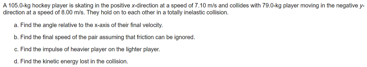 A 105.0-kg hockey player is skating in the positive x-direction at a speed of 7.10 m/s and collides with 79.0-kg player moving in the negative y-
direction at a speed of 8.00 m/s. They hold on to each other in a totally inelastic collision.
a. Find the angle relative to the x-axis of their final velocity.
b. Find the final speed of the pair assuming that friction can be ignored.
c. Find the impulse of heavier player on the lighter player.
d. Find the kinetic energy lost in the collision.
